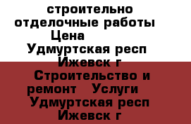строительно- отделочные работы. › Цена ­ 1 000 - Удмуртская респ., Ижевск г. Строительство и ремонт » Услуги   . Удмуртская респ.,Ижевск г.